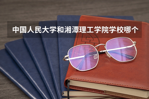 中国人民大学和湘潭理工学院学校哪个好 录取分数线对比