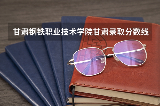 甘肃钢铁职业技术学院甘肃录取分数线 甘肃钢铁职业技术学院甘肃招生人数多少