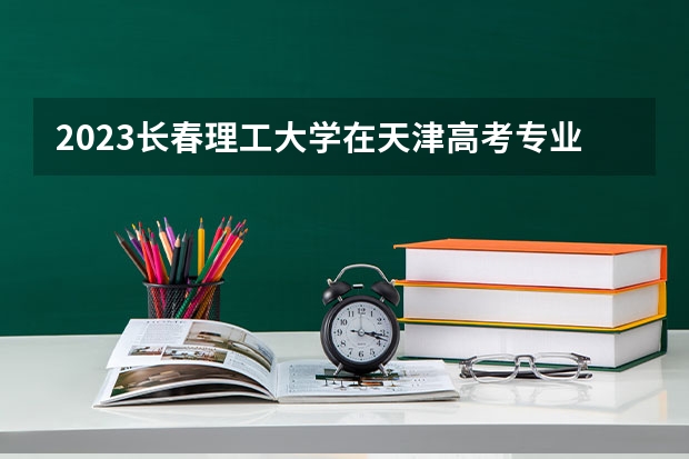 2023长春理工大学在天津高考专业招生计划人数