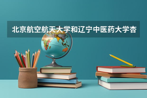 北京航空航天大学和辽宁中医药大学杏林学院学校哪个好 录取分数线对比
