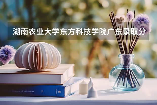 湖南农业大学东方科技学院广东录取分数线 湖南农业大学东方科技学院广东招生人数多少