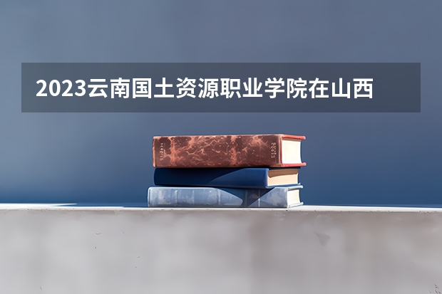 2023云南国土资源职业学院在山西高考专业招生计划人数