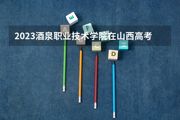 2023酒泉职业技术学院在山西高考专业招生计划人数