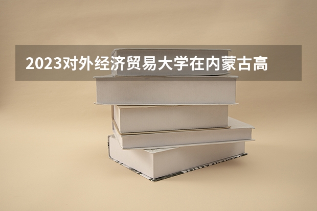 2023对外经济贸易大学在内蒙古高考专业招生计划人数