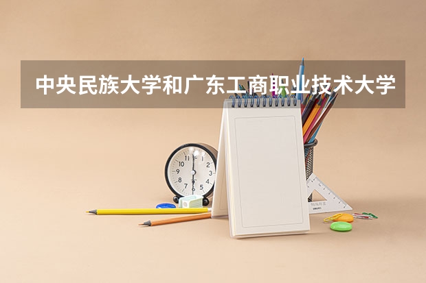 中央民族大学和广东工商职业技术大学学校哪个好 录取分数线对比