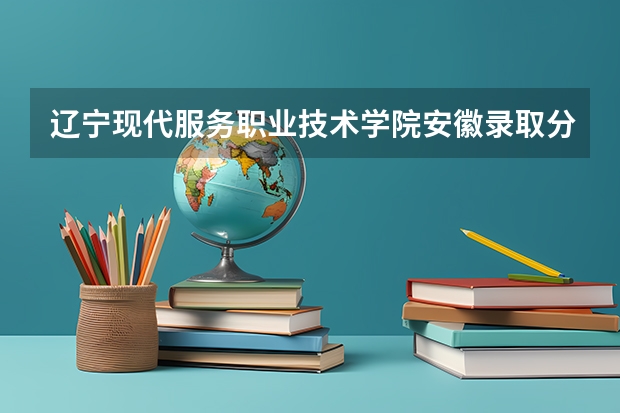 辽宁现代服务职业技术学院安徽录取分数线 辽宁现代服务职业技术学院安徽招生人数多少