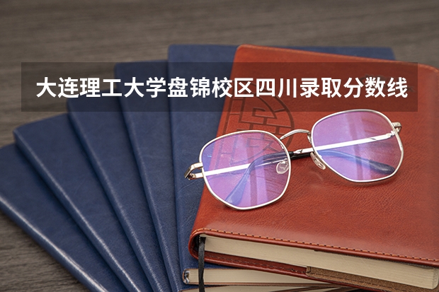 大连理工大学盘锦校区四川录取分数线 大连理工大学盘锦校区四川招生人数多少