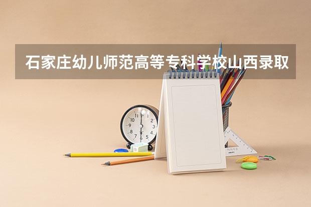 石家庄幼儿师范高等专科学校山西录取分数线 石家庄幼儿师范高等专科学校山西招生人数多少