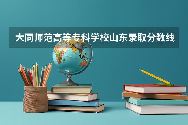 大同师范高等专科学校山东录取分数线 大同师范高等专科学校山东招生人数多少
