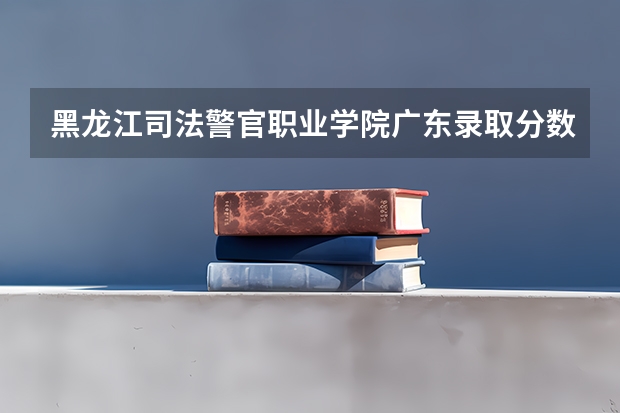 黑龙江司法警官职业学院广东录取分数线 黑龙江司法警官职业学院广东招生人数多少